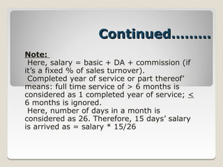 Continued………
Note:
 Here, salary = basic + DA + commission (if
it’s a fixed % of sales turnover).
 Completed year of service or part thereof’
means: full time service of > 6 months is
considered as 1 completed year of service; <
6 months is ignored.
 Here, number of days in a month is
considered as 26. Therefore, 15 days’ salary
is arrived as = salary * 15/26
 
