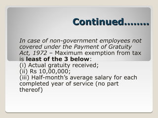 Continued……..
In case of non-government employees not
covered under the Payment of Gratuity
Act, 1972 – Maximum exemption from tax
is least of the 3 below:
(i) Actual gratuity received;
(ii) Rs 10,00,000;
(iii) Half­month’s average salary for each
completed year of service (no part
thereof)
 