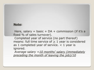 Note:

 Here, salary = basic + DA + commission (if it’s a
fixed % of sales turnover).
 Completed year of service (no part thereof)
means: full time service of > 1 year is considered
as 1 completed year of service. < 1 year is
ignored.
 Average salary =10 months’ salary (immediately
preceding the month of leaving the job)/10
 