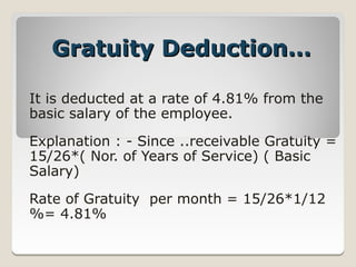 Gratuity Deduction…

It is deducted at a rate of 4.81% from the
basic salary of the employee.

Explanation : ­ Since ..receivable Gratuity =
15/26*( Nor. of Years of Service) ( Basic
Salary)

Rate of Gratuity per month = 15/26*1/12
%= 4.81%
 