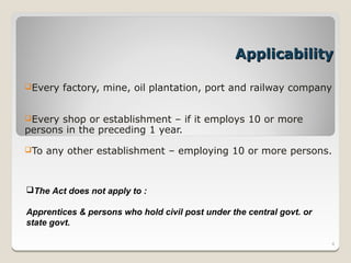 Applicability

Every   factory, mine, oil plantation, port and railway company


Every shop or establishment – if it employs 10 or more
persons in the preceding 1 year.

To   any other establishment – employing 10 or more persons.


The Act does not apply to :

Apprentices & persons who hold civil post under the central govt. or
state govt.

                                                                       4
 