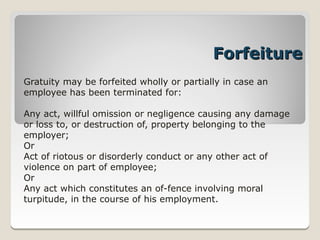 Forfeiture
Gratuity may be forfeited wholly or partially in case an
employee has been terminated for:

Any act, willful omission or negligence causing any damage
or loss to, or destruction of, property belonging to the
employer;
Or
Act of riotous or disorderly conduct or any other act of
violence on part of employee;
Or
Any act which constitutes an of­fence involving moral
turpitude, in the course of his employment.
 