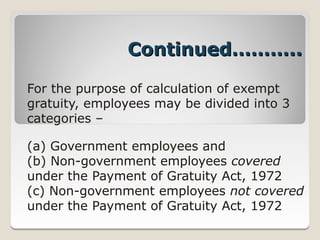 Continued………..

For the purpose of calculation of exempt
gratuity, employees may be divided into 3
categories –

(a) Government employees and
(b) Non­government employees covered
under the Payment of Gratuity Act, 1972
(c) Non­government employees not covered
under the Payment of Gratuity Act, 1972
 