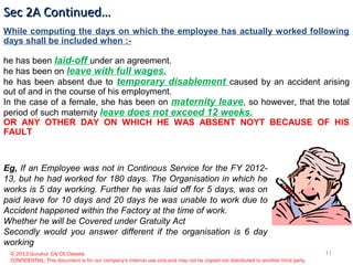 © 2013 Gurukul CA/CS Classes
CONFIDENTIAL: This document is for our company's internal use only and may not be copied nor distributed to another third party.
While computing the days on which the employee has actually worked following
days shall be included when :-
he has been laid-off under an agreement.
he has been on leave with full wages.
he has been absent due to temporary disablement caused by an accident arising
out of and in the course of his employment.
In the case of a female, she has been on maternity leave, so however, that the total
period of such maternity leave does not exceed 12 weeks.
OR ANY OTHER DAY ON WHICH HE WAS ABSENT NOYT BECAUSE OF HIS
FAULT
Sec 2A Continued…Sec 2A Continued…
Eg, If an Employee was not in Continous Service for the FY 2012-
13, but he had worked for 180 days. The Organisation in which he
works is 5 day working. Further he was laid off for 5 days, was on
paid leave for 10 days and 20 days he was unable to work due to
Accident happened within the Factory at the time of work.
Whether he will be Covered under Gratuity Act
Secondly would you answer different if the organisation is 6 day
working
11
 