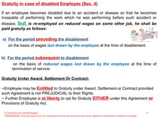 © 2013 Gurukul CA/CS Classes
CONFIDENTIAL: This document is for our company's internal use only and may not be copied nor distributed to another third party.
Gratuity in case of disabled Employee (Sec. 4)
If an employee becomes disabled due to an accident or disease so that he becomes
incapable of performing the work which he was performing before such accident or
disease, but is re-employed on reduced wages on some other job, he shall be
paid gratuity as follows:
a) For the period preceding the disablement
on the basis of wages last drawn by the employee at the time of disablement.
b) For the period subsequent to disablement
on the basis of reduced wages last drawn by the employee at the time of
termination of service.
Gratuity Under Award, Settlement Or Contract-
--Employee may be Entitled to Gratuity under Award, Settlement or Contract provided
such Agreement is not PREJUDICIAL to their Rights.
-- Further Employee is at liberty to opt for Gratuity EITHER under this Agreement or
Provisions of Gratuity Act.
14
 