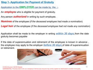 © 2013 Gurukul CA/CS Classes
CONFIDENTIAL: This document is for our company's internal use only and may not be copied nor distributed to another third party.
Step 1- Application for Payment of Gratuity
Application to the EMPLOYER can be made by the :-
An employee who is eligible for payment of gratuity.
Any person authorized in writing by such employee.
Nominee of the employee (if the deceased employee had made a nomination)
Legal heir of the employee (if the deceased employee had not made any nomination)
Application shall be made to the employer in writing within 30 days from the date
gratuity becomes payable
If the date of superannuation and retirement of the employee is known in advance ,
the employee may apply to the employer before 30 days of date of superannuation
or retirement.
19
 