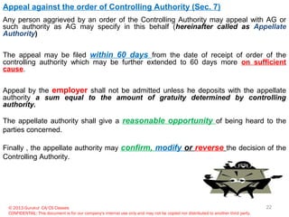 © 2013 Gurukul CA/CS Classes
CONFIDENTIAL: This document is for our company's internal use only and may not be copied nor distributed to another third party.
Appeal against the order of Controlling Authority (Sec. 7)
Any person aggrieved by an order of the Controlling Authority may appeal with AG or
such authority as AG may specify in this behalf (hereinafter called as Appellate
Authority)
The appeal may be filed within 60 days from the date of receipt of order of the
controlling authority which may be further extended to 60 days more on sufficient
cause.
Appeal by the employer shall not be admitted unless he deposits with the appellate
authority a sum equal to the amount of gratuity determined by controlling
authority.
The appellate authority shall give a reasonable opportunity of being heard to the
parties concerned.
Finally , the appellate authority may confirm, modify or reverse the decision of the
Controlling Authority.
22
 