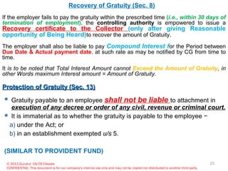 © 2013 Gurukul CA/CS Classes
CONFIDENTIAL: This document is for our company's internal use only and may not be copied nor distributed to another third party.
Recovery of Gratuity (Sec. 8)
If the employer fails to pay the gratuity within the prescribed time (i.e., within 30 days of
termination of employment), the controlling authority is empowered to issue a
Recovery certificate to the Collector (only after giving Reasonable
opportunity of Being Heard)to recover the amount of Gratuity.
The employer shall also be liable to pay Compound Interest for the Period between
Due Date & Actual payment date. at such rate as may be notified by CG from time to
time.
It is to be noted that Total Interest Amount cannot Exceed the Amount of Gratuity, in
other Words maximum Interest amount = Amount of Gratuity.
Protection of Gratuity (Sec. 13)Protection of Gratuity (Sec. 13)
 Gratuity payable to an employee shall not be liable to attachment in
execution of any decree or order of any civil, revenue or criminal court.
 It is immaterial as to whether the gratuity is payable to the employee −
a) under the Act; or
b) in an establishment exempted u/s 5.
(SIMILAR TO PROVIDENT FUND)
23
 