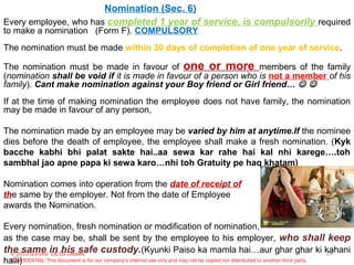 © 2013 Gurukul CA/CS Classes
CONFIDENTIAL: This document is for our company's internal use only and may not be copied nor distributed to another third party.
Nomination (Sec. 6)
Every employee, who has completed 1 year of service, is compulsorily required
to make a nomination (Form F). COMPULSORY
The nomination must be made within 30 days of completion of one year of service.
The nomination must be made in favour of one or more members of the family
(nomination shall be void if it is made in favour of a person who is not a member of his
family). Cant make nomination against your Boy friend or Girl friend…  
If at the time of making nomination the employee does not have family, the nomination
may be made in favour of any person,
The nomination made by an employee may be varied by him at anytime.If the nominee
dies before the death of employee, the employee shall make a fresh nomination. (Kyk
bacche kabhi bhi palat sakte hai..aa sewa kar rahe hai kal nhi karege….toh
sambhal jao apne papa ki sewa karo…nhi toh Gratuity pe haq khatam)
Nomination comes into operation from the date of receipt of
the same by the employer. Not from the date of Employee
awards the Nomination.
Every nomination, fresh nomination or modification of nomination,
as the case may be, shall be sent by the employee to his employer, who shall keep
the same in his safe custody.(Kyunki Paiso ka mamla hai…aur ghar ghar ki kahani
haiii)
24
 