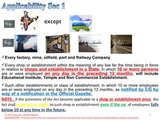 except
© 2013 Gurukul CA/CS Classes
CONFIDENTIAL: This document is for our company's internal use only and may not be copied nor distributed to another third party.
Every factory, mine, oilfield, port and Railway Company
Every shop or establishment within the meaning of any law for the time being in force
in relation to shops and establishment in a State, in which 10 or more persons
are or were employed on any day in the preceding 12 months, will include
Educational Institute, Temple and Non Commercial Establishment.
Such other establishments or class of establishment, in which 10 or more employees
are or were employed on any day in the preceding 12 months, as notified by CG by
way of a notification in the Official Gazette.
NOTE_ If the provisions of the Act become applicable to a shop or establishment once, the
Act shall continue to apply to such shop or establishment even if the no. of employees falls
below 10 at any time in the future.
3
 