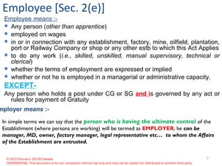 © 2013 Gurukul CA/CS Classes
CONFIDENTIAL: This document is for our company's internal use only and may not be copied nor distributed to another third party.
Employee [Sec. 2(e)]
Employee means :-
 Any person (other than apprentice)
 employed on wages
 in or in connection with any establishment, factory, mine, oilfield, plantation,
port or Railway Company or shop or any other estb to which this Act Applies
 to do any work (i.e., skilled, unskilled, manual supervisory, technical or
clerical)
 whether the terms of employment are expressed or implied
 whether or not he is employed in a managerial or administrative capacity.
EXCEPT-
Any person who holds a post under CG or SG and is governed by any act or
rules for payment of Gratuity
In simple terms we can say that the person who is having the ultimate control of the
Establishment (where persons are working) will be termed as EMPLOYER, he can be
manager, MD, owner, factory manager, legal representative etc… to whom the Affairs
of the Establishment are entrusted.
mployer means :-
7
 