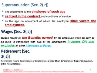© 2013 Gurukul CA/CS Classes
CONFIDENTIAL: This document is for our company's internal use only and may not be copied nor distributed to another third party.
Superannuation [Sec. 2( r)]
 The attainment by the employee of such age
 as fixed in the contract and conditions of service
 as the age on attainment of which the employee shall vacate the
employment.
Wages means all the Benefits earned by the Employee while on duty or
on leave in connection with T&C of the Employment includes DA and
excludes all other Allowance or Perqs.
Wages [Sec. 2( s)]Wages [Sec. 2( s)]
Retirement [Sec.Retirement [Sec.
2( s)]2( s)]
Retirement means Termination of Employment other than Grounds of Superannuation.
(like Resignation )
8
 