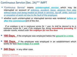 © 2013 Gurukul CA/CS Classes
CONFIDENTIAL: This document is for our company's internal use only and may not be copied nor distributed to another third party.
Continuous Service (Sec. 2A)** IMPT
 “Continuous Service” means uninterrupted service which may be
interrupted on account of sickness, accident, leave, absence from duty
without leave (not being treated as break in service), lay-off, strike, lock-out
or cessation of work not due to the fault of the employee.
 whether such uninterrupted or interrupted service was rendered before or
after the commencement of the Act.
If an employee is not in continuous service for 1 year, he shall be deemed to be in
continuous service for 1 year, if the employee has, during immediately preceding 12
calendar months, worked under the employer for not less than
 190 Days, if the employee was employed below the ground in a mine
 190 Days, if the employee was employed in an establishment which
works for less than 6 days in a week
 240 Days, in any other case.
9
 