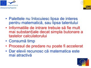• Palettele nu înlocuiesc lipsa de interes
pentru matematică, sau lipsa talentului
• Informatiile de intrare trebuie să fie mult
mai substan iale decat simpla butonare aț
tastelor calculatorului
• Consumă timp
• Procesul de predare nu poate fi accelerat
• Dar elevii recunosc că matematica este
mai atractivă
 