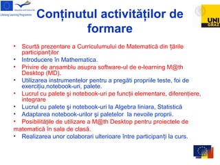 Conţinutul activităţilor de
formare
• Scurtă prezentare a Curriculumului de Matematică din ărileț
participan ilorț
• Introducere în Mathematica.
• Privire de ansamblu asupra software-ul de e-learning M@th
Desktop (MD).
• Utilizarea instrumentelor pentru a pregăti propriile teste, foi de
exerciţiu,notebook-uri, palete.
• Lucrul cu palete şi notebook-uri pe funcţii elementare, diferenţiere,
integrare
• Lucrul cu palete şi notebook-uri la Algebra liniara, Statistică
• Adaptarea notebook-urilor şi paletelor la nevoile proprii.
• Posibilităţile de utilizare a M@th Desktop pentru proiectele de
matematică în sala de clasă.
• Realizarea unor colaborari ulterioare între participan i la curs.ț
 
