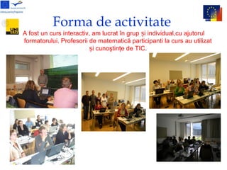 Forma de activitate
A fost un curs interactiv, am lucrat în grup i individual,cu ajutorulș
formatorului. Profesorii de matematică participanti la curs au utilizat
i cunoştinţe de TICș .
 