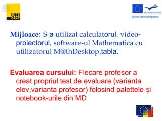 Mijloace: S-a utilizat calculatorul, video-
proiectorul, software-ul Mathematica cu
utilizatorul M@thDesktop,tabla.
Evaluarea cursului: Fiecare profesor a
creat propriul test de evaluare (varianta
elev,varianta profesor) folosind palettele iș
notebook-urile din MD
 