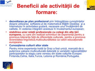 Beneficii ale activităţii de
formare:
• dezvoltarea pe plan profesional prin îmbogăţirea cunoştinţelor
despre utilizarea softwere-ul de matematică M@th Desktop şi a
Internetului în activitatea şcolară, necesare unui învăţământ de
calitate, în vederea integrării acestuia în învatamantul european;
• stabilirea unor relaţii profesionale cu colegi din alte ţări
europene, cu care am realizat schimburi de experienţă pentru a
promova toleranţa faţă de diferenţele culturale, pentru a promova
diversitatea lingvistică,multiculturalitatea ca valori educaţionale
europeane.
• Cunoa terea culturii altor stateș
Pentru mine experienţa traită la Graz a fost unică, marcată de o
puternica valoare multiculturală datorată i varieta ii naţionalităţilorș ț
participanţilor la stagiu care veneau din toate colţurile Europei:
Finlanda,Cehia, Italia,Turcia, Letonia şi România,Portugalia.
 