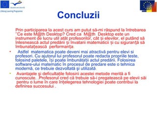 Concluzii
Prin participarea la acest curs am putut să-mi răspund la întrebarea
’’Ce este M@th Desktop? Cred ca M@th Desktop este un
instrument de lucru util atât profesorilor, cât i elevilor, el putând săș
înlesnească actul predării i învatarii matematicii i cu siguran ă săș ș ț
îmbunata ească performan aț ț .
• Astfel matematica poate deveni mai atractivă pentru elevi si
profesori. Cu ajutorul lui profesorul poate redacta propriile teste,
folosind paletele, î i poate îmbunăta ii actul predării. Folosireaș ț
software-ului matematic în procesul de predare este o tehnica
modernă, ce trebuie dezvoltată şi utilizată.
• Avantajele şi deficultaţile folosirii acestei metode merită a fi
cunoscute. .Profesorul cred că trebuie să-i pregatească pe elevii săi
pentru o lume în care în elegerea tehnologiei poate contribui laț
definirea succesului .
 
