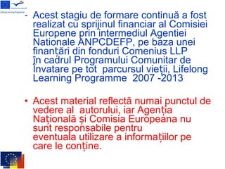 • Acest stagiu de formare continuă a fost
realizat cu sprijinul financiar al Comisiei
Europene prin intermediul Agentiei
Nationale ANPCDEFP, pe baza unei
finan ări din fonduri Comenius LLPț
în cadrul Programului Comunitar de
Învatare pe tot parcursul vie ii, Lifelongț
Learning Programme 2007 -2013
• Acest material reflectă numai punctul de
vedere al autorului, iar Agen iaț
Na ională i Comisia Europeana nuț ș
sunt responsabile pentru
eventuala utilizare a informa iilor peț
care le con ine.ț
 