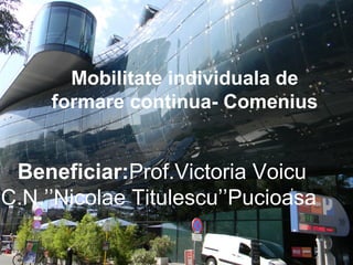 Mobilitate individuala de
formare continua- Comenius
Beneficiar:Prof.Victoria Voicu
C.N.’’Nicolae Titulescu’’Pucioasa
 