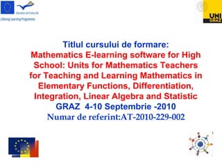 Titlul cursului de formare:
Mathematics E-learning software for High
School: Units for Mathematics Teachers
for Teaching and Learning Mathematics in
Elementary Functions, Differentiation,
Integration, Linear Algebra and Statistic
GRAZ 4-10 Septembrie -2010
Numar de referint:AT-2010-229-002
 