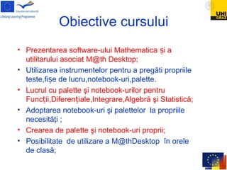 Obiective cursului
• Prezentarea software-ului Mathematica i aș
utilitarului asociat M@th Desktop;
• Utilizarea instrumentelor pentru a pregăti propriile
teste,fi e de lucru,notebook-uri,paletteș .
• Lucrul cu palette şi notebook-urilor pentru
Func ii,Diferen iale,Integrare,Algebrăț ț şi Statistică;
• Adoptarea notebook-uri şi palettelor la propriile
necesităţi ;
• Crearea de palette şi notebook-uri proprii;
• Posibilitate de utilizare a M@thDesktop în orele
de clasă;
 