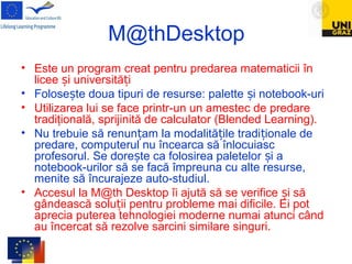 M@thDesktop
• Este un program creat pentru predarea matematicii în
licee i universită iș ț
• Folose te doua tipuri de resurse: palette i notebook-uriș ș
• Utilizarea lui se face printr-un un amestec de predare
tradiţională, sprijinită de calculator (Blended Learning).
• Nu trebuie să renun am la modalită ile tradi ionale deț ț ț
predare, computerul nu încearca să înlocuiasc
profesorul. Se dore te ca folosirea paletelor i aș ș
notebook-urilor să se facă împreuna cu alte resurse,
menite să încurajeze auto-studiul.
• Accesul la M@th Desktop îi ajută să se verifice i săș
gândească solu ii pentru probleme mai dificile. Ei potț
aprecia puterea tehnologiei moderne numai atunci când
au încercat să rezolve sarcini similare singuri.
 