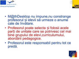 • M@thDesktop nu impune,nu constrange
profesorul i elevii să urmeze o anumeș
cale de învătare.
• Profesorul poate selecta i folosii aceleș
par i de unitate care se potrivesc cel maiț
bine grupului de elevi,curriculumului,
abordării pedagogice.
• Profesorul este responsabil pentru tot ce
predă.
 