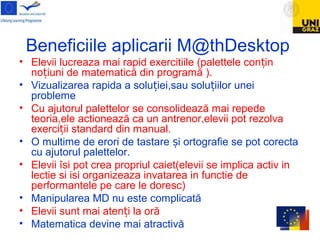 Beneficiile aplicarii M@thDesktop
• Elevii lucreaza mai rapid exercitiile (palettele con inț
no iuni de matematică din programă ).ț
• Vizualizarea rapida a solu iei,sau solu iilor uneiț ț
probleme
• Cu ajutorul palettelor se consolidează mai repede
teoria,ele actionează ca un antrenor,elevii pot rezolva
exerci ii standard din manual.ț
• O multime de erori de tastare i ortografie se pot corectaș
cu ajutorul palettelor.
• Elevii îsi pot crea propriul caiet(elevii se implica activ in
lectie si isi organizeaza invatarea in functie de
performantele pe care le doresc)
• Manipularea MD nu este complicată
• Elevii sunt mai aten i la orăț
• Matematica devine mai atractivă
 