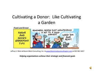 Cultivating a Donor:  Like Cultivating a Garden Jeffrey S. Metz ● Bloom Metz Consulting, Inc. ● www.bloommetzconsultinginc.com ● 302.981.5857 Helping organizations achieve their strategic and financial goals 