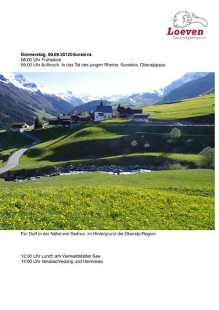 Donnerstag, 09.09.20120
Surselva
08:00 Uhr Frühstück
09:00 Uhr Aufbruch. In das Tal des jungen Rheins. Surselva. Oberalppass.




Ein Dorf in der Nähe von Sedrun, im Hintergrund die Oberalp-Region.




12:30 Uhr Lunch am Vierwaldstätter See
14:00 Uhr Verabschiedung und Heimreise
 