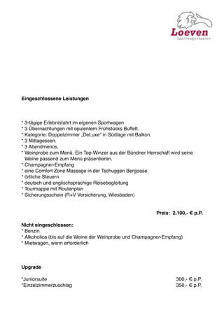 Eingeschlossene Leistungen



* 3-tägige Erlebnisfahrt im eigenen Sportwagen
* 3 Übernachtungen mit opulentem Frühstücks Buffett.
* Kategorie: Doppelzimmer „DeLuxe“ in Südlage mit Balkon.
* 3 Mittagessen.
* 3 Abendmenüs.
* Weinprobe zum Menü. Ein Top-Winzer aus der Bündner Herrschaft wird seine
  Weine passend zum Menü präsentieren.
* Champagner-Empfang
* eine Comfort Zone Massage in der Tschuggen Bergoase
* örtliche Steuern
* deutsch und englischsprachige Reisebegleitung
* Tourmappe mit Routenplan
* Sicherungsschein (R+V Versicherung, Wiesbaden)


                                                             Preis: 2.100,- € p.P.

Nicht eingeschlossen:
* Benzin
* Alkoholica (bis auf die Weine der Weinprobe und Champagner-Empfang)
* Mietwagen, wenn erforderlich



Upgrade

*Juniorsuite

   
     
    
     
     
     
    
     
            300,- € p.P.
*Einzelzimmerzuschlag
 
    
     
     
     
    
     
            350,- € p.P.
 