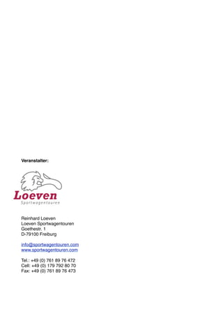 Veranstalter:




Reinhard Loeven
Loeven Sportwagentouren
Goethestr. 1
D-79100 Freiburg

info@sportwagentouren.com
www.sportwagentouren.com

Tel.: +49 (0) 761 89 76 472
Cell: +49 (0) 179 792 80 70
Fax: +49 (0) 761 89 76 473
 