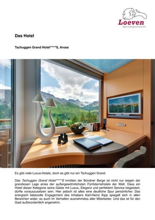 Das Hotel

Tschuggen Grand Hotel*****S, Arosa




Es gibt viele Luxus-Hotels, doch es gibt nur ein Tschuggen Grand.

Das Tschuggen Grand Hotel*****S inmitten der Bündner Berge ist nicht nur wegen der
grandiosen Lage eines der außergewöhnlichsten Fünfsternehotels der Welt. Dass ein
Hotel dieser Kategorie seine Gäste mit Luxus, Eleganz und perfektem Service begeistert,
dürfte vorauszusetzen sein. Hier jedoch ist alles eine deutliche Spur persönlicher. Das
energisch liebevolle Engagement des Inhabers Karl-Heinz Kipp spiegelt sich in allen
Bereichen wider, so auch im Verhalten ausnahmslos aller Mitarbeiter. Und das ist für den
Gast außerordentlich angenehm.
 