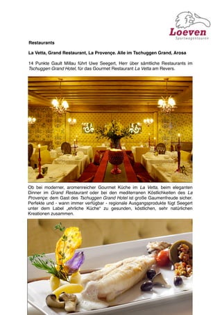 Restaurants

La Vetta, Grand Restaurant, La Provençe. Alle im Tschuggen Grand, Arosa

14 Punkte Gault Millau führt Uwe Seegert, Herr über sämtliche Restaurants im
Tschuggen Grand Hotel, für das Gourmet Restaurant La Vetta am Revers.




Ob bei moderner, aromenreicher Gourmet Küche im La Vetta, beim eleganten
Dinner im Grand Restaurant oder bei den mediterranen Köstlichkeiten des La
Provençe: dem Gast des Tschuggen Grand Hotel ist große Gaumenfreude sicher.
Perfekte und - wann immer verfügbar - regionale Ausgangsprodukte fügt Seegert
unter dem Label „ehrliche Küche“ zu gesunden, köstlichen, sehr natürlichen
Kreationen zusammen.
 