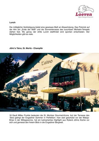 Lunch

Die mittägliche Verköstigung bietet eine gewisses Maß an Abwechslung. Das Picknick auf
der Alm am „Ende der Welt“ und die Sonnenterrasse des luxuriösen Michelin-Tempels
stehen fest. Wo genau der dritte Lunch stattﬁndet wird spontan entschieden. Der
Möglichkeiten gibt es viele.




Jöhriʻs Talvo, St. Moritz - Champfèr




18 Gault Millau Punkte bedeuten die St. Moritzer Gourmet-Krone. Auf der Terrasse des
Talvo gelingt der Engadiner Sommer in Perfektion: man sitzt geschützt vor der Maloja-
Brise in der Mittagssonne, hat ein kulinarisches Highlight aus Roland Jöhris Küche vor
sich und geniesst den freiem Blick in die Engadiner Bergwelt.
 
