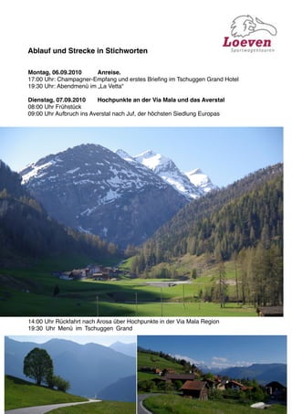 Ablauf und Strecke in Stichworten

Montag, 06.09.2010
     Anreise.
17:00 Uhr: Champagner-Empfang und erstes Brieﬁng im Tschuggen Grand Hotel
19:30 Uhr: Abendmenü im „La Vetta“

Dienstag, 07.09.2010
    Hochpunkte an der Via Mala und das Averstal
08:00 Uhr Frühstück
09:00 Uhr Aufbruch ins Averstal nach Juf, der höchsten Siedlung Europas




14:00 Uhr Rückfahrt nach Arosa über Hochpunkte in der Via Mala Region
19:30 Uhr Menü im Tschuggen Grand
 