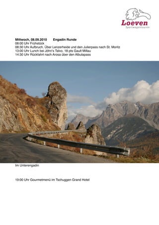 Mittwoch, 08.09.2010
     Engadin Runde
08:00 Uhr Frühstück
08:30 Uhr Aufbruch. Über Lenzerheide und den Julierpass nach St. Moritz
13:00 Uhr Lunch bei Jöhriʻs Talvo, 18 pts Gault Millau
14:30 Uhr Rückfahrt nach Arosa über den Albulapass




Im Unterengadin



19:00 Uhr Gourmetmenü im Tschuggen Grand Hotel
 