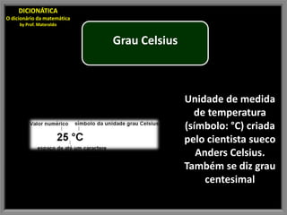DICIONÁTICA
O dicionário da matemática
     by Prof. Materaldo


                             Grau Celsius



                                            Unidade de medida
                                              de temperatura
                                            (símbolo: °C) criada
                                            pelo cientista sueco
                                               Anders Celsius.
                                            Também se diz grau
                                                 centesimal
 