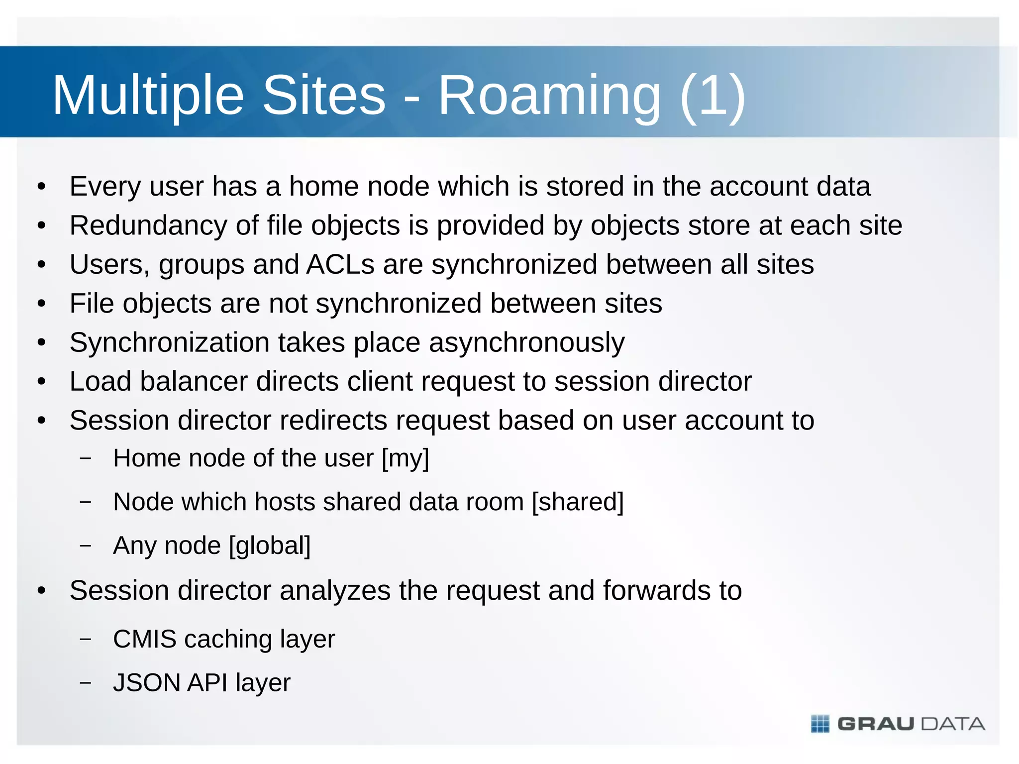 Multiple Sites - Roaming (1)
●
●
●
●
●
●
●

Every user has a home node which is stored in the account data
Redundancy of file objects is provided by objects store at each site
Users, groups and ACLs are synchronized between all sites
File objects are not synchronized between sites
Synchronization takes place asynchronously
Load balancer directs client request to session director
Session director redirects request based on user account to
–
–

Node which hosts shared data room [shared]

–
●

Home node of the user [my]
Any node [global]

Session director analyzes the request and forwards to
–

CMIS caching layer

–

JSON API layer

 