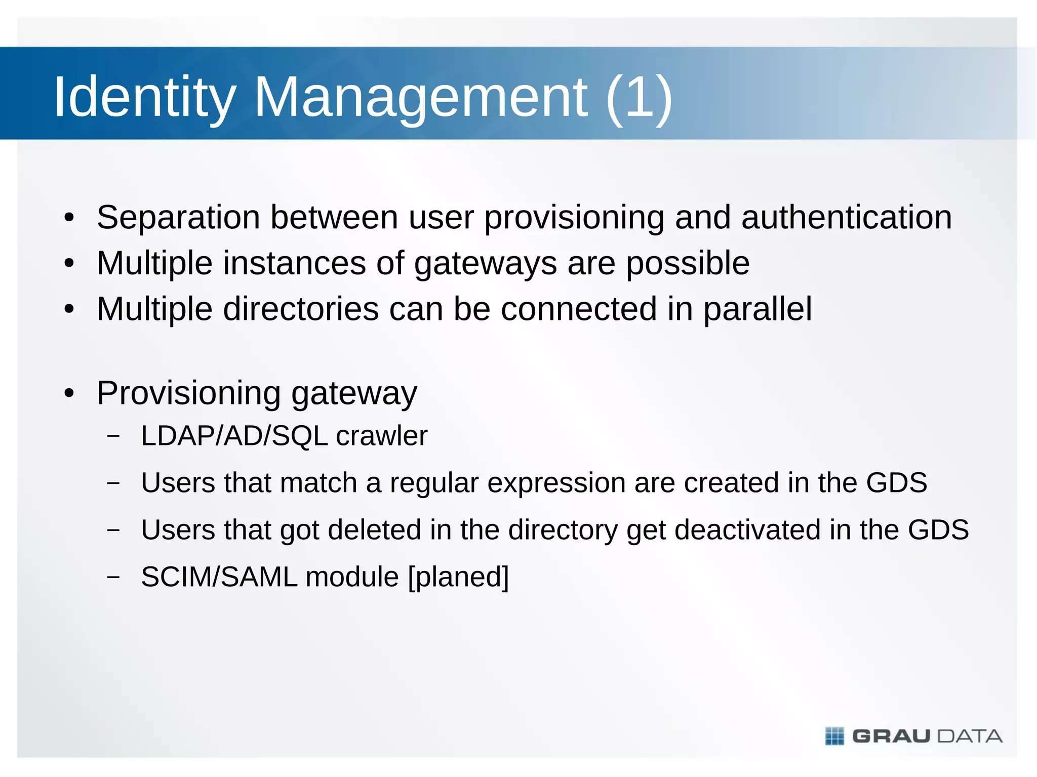 Identity Management (1)
●
●
●

●

Separation between user provisioning and authentication
Multiple instances of gateways are possible
Multiple directories can be connected in parallel
Provisioning gateway
–

LDAP/AD/SQL crawler

–

Users that match a regular expression are created in the GDS

–

Users that got deleted in the directory get deactivated in the GDS

–

SCIM/SAML module [planed]

 