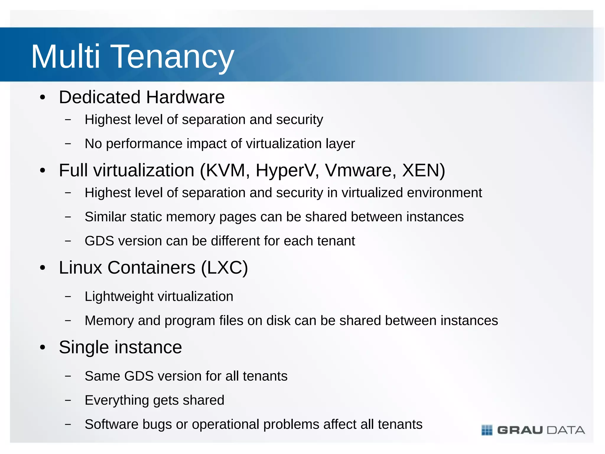 Multi Tenancy
●

Dedicated Hardware
–
–

●

Highest level of separation and security
No performance impact of virtualization layer

Full virtualization (KVM, HyperV, Vmware, XEN)
–
–

Similar static memory pages can be shared between instances

–
●

Highest level of separation and security in virtualized environment
GDS version can be different for each tenant

Linux Containers (LXC)
–
–

●

Lightweight virtualization
Memory and program files on disk can be shared between instances

Single instance
–

Same GDS version for all tenants

–

Everything gets shared

–

Software bugs or operational problems affect all tenants

 