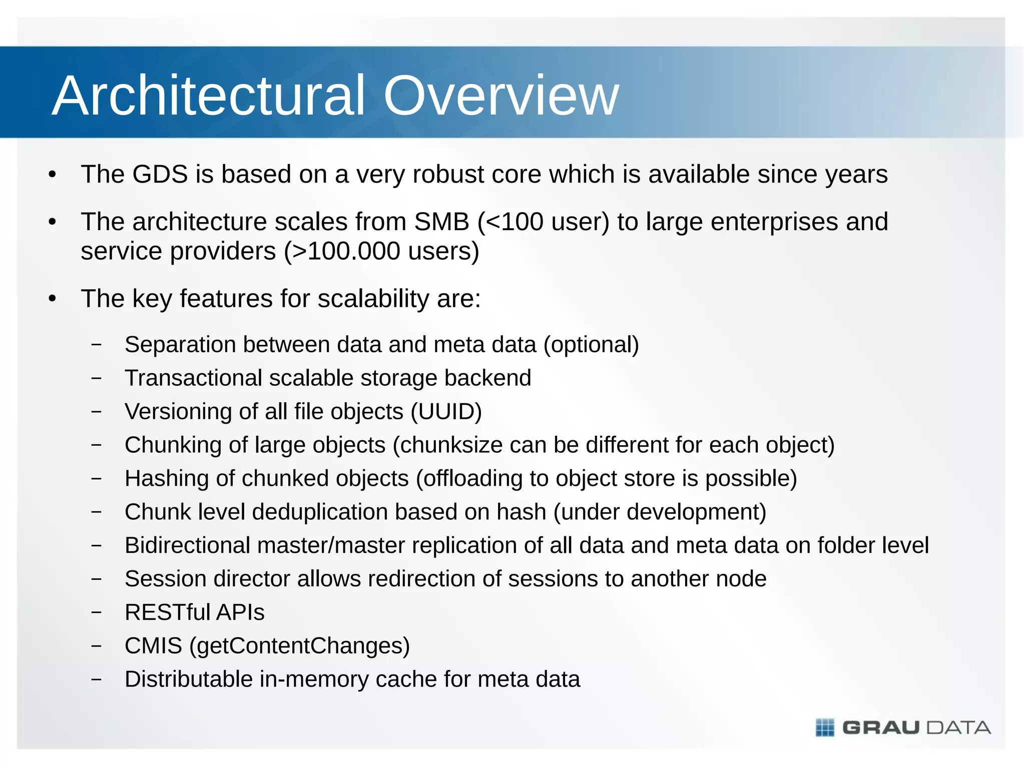 Architectural Overview
●

●

●

The GDS is based on a very robust core which is available since years
The architecture scales from SMB (<100 user) to large enterprises and
service providers (>100.000 users)
The key features for scalability are:
–
–
–
–
–
–
–
–
–
–
–

Separation between data and meta data (optional)
Transactional scalable storage backend
Versioning of all file objects (UUID)
Chunking of large objects (chunksize can be different for each object)
Hashing of chunked objects (offloading to object store is possible)
Chunk level deduplication based on hash (under development)
Bidirectional master/master replication of all data and meta data on folder level
Session director allows redirection of sessions to another node
RESTful APIs
CMIS (getContentChanges)
Distributable in-memory cache for meta data

 