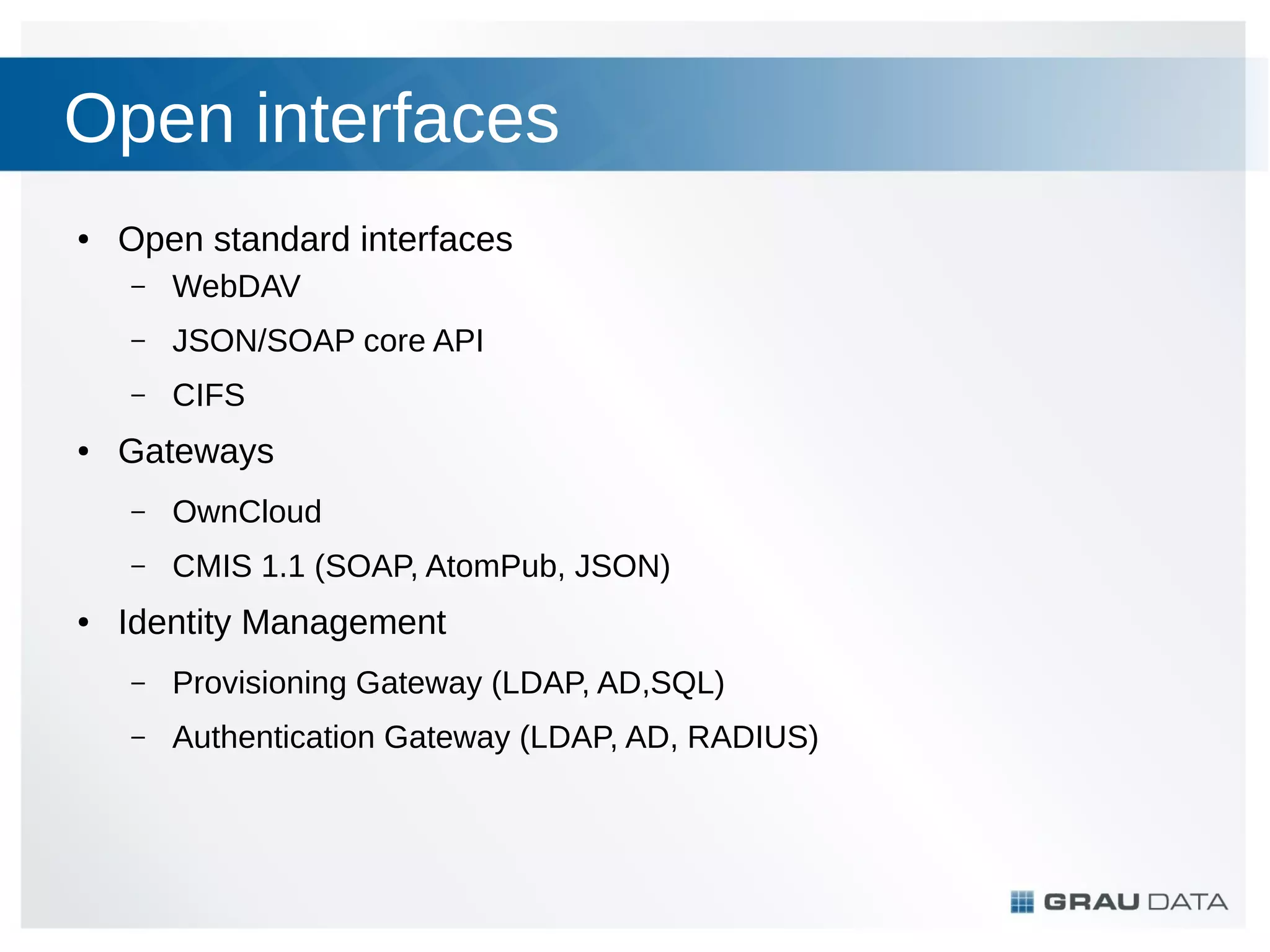 Open interfaces
●

Open standard interfaces
–
–

JSON/SOAP core API

–
●

WebDAV
CIFS

Gateways
–
–

●

OwnCloud
CMIS 1.1 (SOAP, AtomPub, JSON)

Identity Management
–

Provisioning Gateway (LDAP, AD,SQL)

–

Authentication Gateway (LDAP, AD, RADIUS)

 