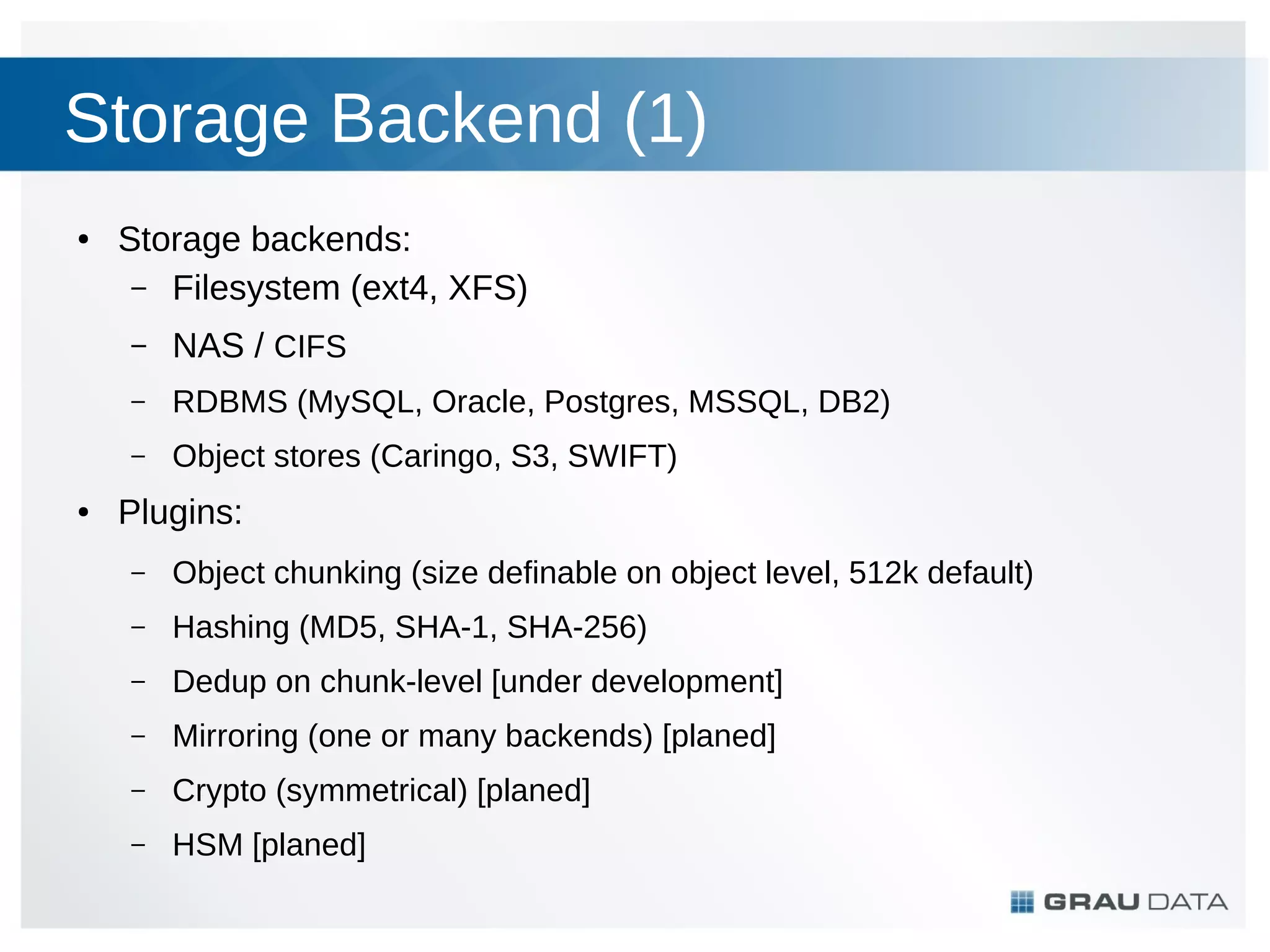 Storage Backend (1)
●

Storage backends:
– Filesystem (ext4, XFS)
–
–

RDBMS (MySQL, Oracle, Postgres, MSSQL, DB2)

–
●

NAS / CIFS
Object stores (Caringo, S3, SWIFT)

Plugins:
–

Object chunking (size definable on object level, 512k default)

–

Hashing (MD5, SHA-1, SHA-256)

–

Dedup on chunk-level [under development]

–

Mirroring (one or many backends) [planed]

–

Crypto (symmetrical) [planed]

–

HSM [planed]

 