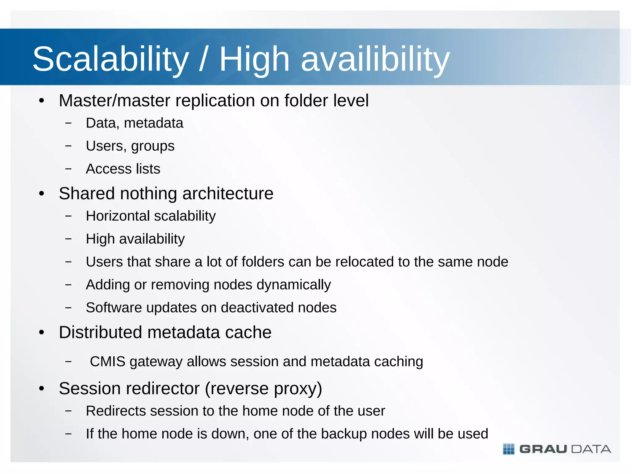Scalability / High availibility
●

Master/master replication on folder level
–
–

Users, groups

–
●

Data, metadata
Access lists

Shared nothing architecture
–
–

High availability

–

Users that share a lot of folders can be relocated to the same node

–

Adding or removing nodes dynamically

–
●

Horizontal scalability

Software updates on deactivated nodes

Distributed metadata cache
–

●

CMIS gateway allows session and metadata caching

Session redirector (reverse proxy)
–

Redirects session to the home node of the user

–

If the home node is down, one of the backup nodes will be used

 