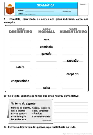 Data : ___/___/____
INFORMAÇÃO :
Nome :
GRAMÁTICA
RUBRICA :
1 – Completa, escrevendo os nomes nos graus indicados, como nos
exemplos.
O grau dos nomes: diminutivo/normal/aumentativo
DIMINUTIVO NORMAL AUMENTATIVO
GRAU GRAU GRAU
rato
camisola
garrafa
rapagão
saleta
corpanzil
chapeuzinho
caixa
2 – Lê o texto. Sublinha os nomes que estão no grau aumentativo.
3 – Escreve o diminutivo das palavras que sublinhaste no texto.
Na terra do gigante,
casa é casarão
barca é barcaça
nariz é narigão
boca é bocarra
Cabeça, cabeçorra
e cão, canzarrão!
– Ão! Ão!
É aquele barulhão!
Conceição Dinis
Na terra do gigante
 