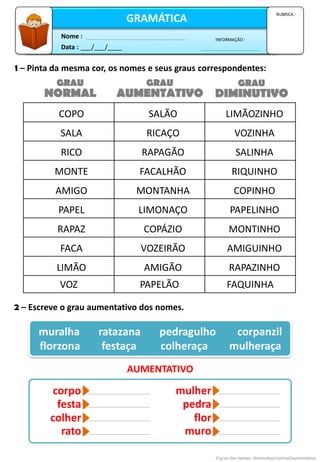 1 – Pinta da mesma cor, os nomes e seus graus correspondentes:
2 – Escreve o grau aumentativo dos nomes.
muralha ratazana pedragulho corpanzil
florzona festaça colheraça mulheraça
AUMENTATIVO
O grau dos nomes: diminutivo/normal/aumentativo
Data : ___/___/____
INFORMAÇÃO :
Nome :
GRAMÁTICA
RUBRICA :
NORMAL DIMINUTIVO
AUMENTATIVO
GRAU GRAU
GRAU
COPO SALÃO LIMÃOZINHO
SALA RICAÇO VOZINHA
RICO RAPAGÃO SALINHA
MONTE FACALHÃO RIQUINHO
AMIGO MONTANHA COPINHO
PAPEL LIMONAÇO PAPELINHO
RAPAZ COPÁZIO MONTINHO
FACA VOZEIRÃO AMIGUINHO
LIMÃO AMIGÃO RAPAZINHO
VOZ PAPELÃO FAQUINHA
corpo
festa
colher
rato
mulher
pedra
flor
muro
 