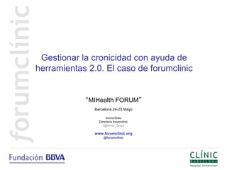 Gestionar la cronicidad con ayuda de
herramientas 2.0. El caso de forumclinic


            “MIHealth FORUM”
               Barcelona 24-25 Mayo

                      Imma Grau
                 Directora forumclinic
                    (@Inma_Grau)

               www.forumclinic.org
                    @forumclinic
 
